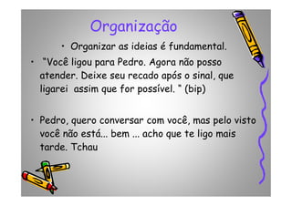 Organização
• Organizar as ideias é fundamental.
• “Você ligou para Pedro. Agora não posso
atender. Deixe seu recado após o sinal, que
ligarei assim que for possível. “ (bip)
• Pedro, quero conversar com você, mas pelo visto
você não está... bem ... acho que te ligo mais
tarde. Tchau
 
