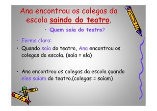 Ana encontrou os colegas da
escola saindo do teatro.
• Quem saia do teatro?
• Forma clara:
• Quando saía do teatro, Ana encontrou os
colegas da escola. (saía = ela)colegas da escola. (saía = ela)
• Ana encontrou os colegas da escola quando
eles saíam do teatro.(colegas = saíam)
 