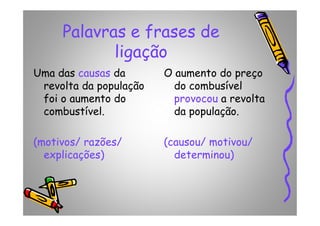 Palavras e frases de
ligação
Uma das causas da
revolta da população
foi o aumento do
combustível.
O aumento do preço
do combusível
provocou a revolta
da população.combustível.
(motivos/ razões/
explicações)
da população.
(causou/ motivou/
determinou)
 