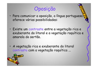 Oposição
• Para comunicar a oposição, a língua portuguesa
oferece várias possibilidades:
• Existe um contraste entre a vegetação rica e
exuberante do litoral e a vegetação raquítica e
amarela do sertão.
exuberante do litoral e a vegetação raquítica e
amarela do sertão.
• A vegetação rica e exuberante do litoral
contrasta com a vegetação raquítica ...
 