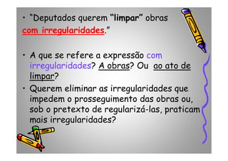 • “Deputados querem “limpar” obras
com irregularidades.”
• A que se refere a expressão com
irregularidades? A obras? Ou ao ato de
limpar?limpar?
• Querem eliminar as irregularidades que
impedem o prosseguimento das obras ou,
sob o pretexto de regularizá-las, praticam
mais irregularidades?
 