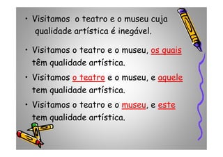 • Visitamos o teatro e o museu cuja
qualidade artística é inegável.
• Visitamos o teatro e o museu, os quais
têm qualidade artística.
• Visitamos o teatro e o museu, e aquele• Visitamos o teatro e o museu, e aquele
tem qualidade artística.
• Visitamos o teatro e o museu, e este
tem qualidade artística.
 