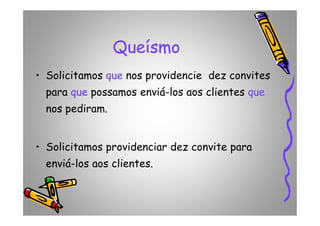 Queísmo
• Solicitamos que nos providencie dez convites
para que possamos enviá-los aos clientes que
nos pediram.nos pediram.
• Solicitamos providenciar dez convite para
enviá-los aos clientes.
 