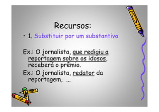 Recursos:
• 1. Substituir por um substantivo
Ex.: O jornalista, que redigiu aque redigiu a
reportagem sobre os idososreportagem sobre os idosos,reportagem sobre os idososreportagem sobre os idosos,
receberá o prêmio.
Ex.: O jornalista, redator da
reportagem, ...
 
