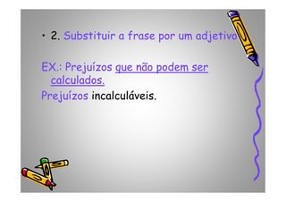 • 2. Substituir a frase por um adjetivo
EX.: Prejuízos que não podem serque não podem ser
calculados.calculados.
Prejuízos incalculáveis.Prejuízos incalculáveis.
 