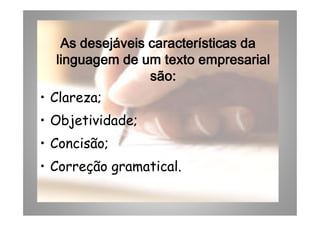AsAsAsAs desejáveisdesejáveisdesejáveisdesejáveis característicascaracterísticascaracterísticascaracterísticas dadadada
linguagemlinguagemlinguagemlinguagem de umde umde umde um textotextotextotexto empresarialempresarialempresarialempresarial
sãosãosãosão::::
• Clareza;
• Objetividade;
AsAsAsAs desejáveisdesejáveisdesejáveisdesejáveis característicascaracterísticascaracterísticascaracterísticas dadadada
linguagemlinguagemlinguagemlinguagem de umde umde umde um textotextotextotexto empresarialempresarialempresarialempresarial
sãosãosãosão::::
• Clareza;
• Objetividade;• Objetividade;
• Concisão;
• Correção gramatical.
• Objetividade;
• Concisão;
• Correção gramatical.
 