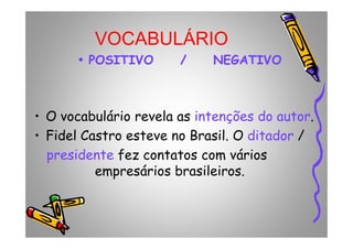 VOCABULÁRIO
•• POSITIVOPOSITIVO / NEGATIVO/ NEGATIVO
• O vocabulário revela as intenções do autor.• O vocabulário revela as intenções do autor.
• Fidel Castro esteve no Brasil. O ditador /
presidente fez contatos com vários
empresários brasileiros.
 