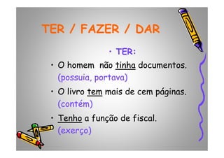 TER / FAZER / DARTER / FAZER / DAR
•• TER:TER:
• O homem não tinhatinha documentos.
(possuia, portava)(possuia, portava)
• O livro temtem mais de cem páginas.
(contém)
•• TenhoTenho a função de fiscal.
(exerço)
 