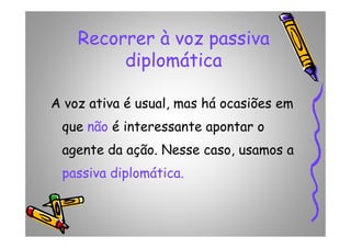 Recorrer à voz passiva
diplomática
A voz ativa é usual, mas há ocasiões em
que não é interessante apontar oque não é interessante apontar o
agente da ação. Nesse caso, usamos a
passiva diplomática.
 