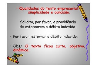 •• QualidadesQualidades dodo textotexto empresarialempresarial::
simplicidadesimplicidade ee concisãoconcisão..
Solicito, por favor, a providência
de estornarem o débito indevido.
• Por favor, estornar o débito indevido.• Por favor, estornar o débito indevido.
• Obs.: OO textotexto ficouficou curtocurto,, objetivoobjetivo,,
dinâmicodinâmico..
 