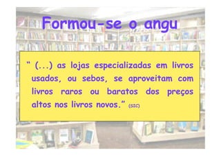 “ (...) as lojas especializadas em livros
usados, ou sebos, se aproveitam com
“ (...) as lojas especializadas em livros
usados, ou sebos, se aproveitam com
Formou-se o anguFormou-se o angu
usados, ou sebos, se aproveitam com
livros raros ou baratos dos preços
altos nos livros novos.” (SIC)
usados, ou sebos, se aproveitam com
livros raros ou baratos dos preços
altos nos livros novos.” (SIC)
 