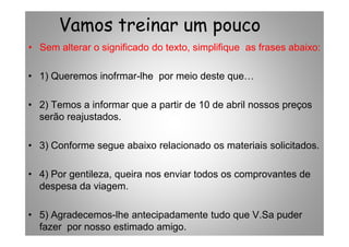 Vamos treinar um pouco
• Sem alterar o significado do texto, simplifique as frases abaixo:
• 1) Queremos inofrmar-lhe por meio deste que
• 2) Temos a informar que a partir de 10 de abril nossos preços
serão reajustados.
• 3) Conforme segue abaixo relacionado os materiais solicitados.
• 4) Por gentileza, queira nos enviar todos os comprovantes de
despesa da viagem.
• 5) Agradecemos-lhe antecipadamente tudo que V.Sa puder
fazer por nosso estimado amigo.
 