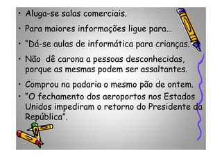 • Aluga-se salas comerciais.
• Para maiores informações ligue para…
• “Dá-se aulas de informática para crianças.”
• Não dê carona a pessoas desconhecidas,
porque as mesmas podem ser assaltantes.
• Comprou na padaria o mesmo pão de ontem.• Comprou na padaria o mesmo pão de ontem.
• “O fechamento dos aeroportos nos Estados
Unidos impediram o retorno do Presidente da
República”.
 