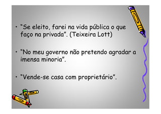 • “Se eleito, farei na vida pública o que
faço na privada”. (Teixeira Lott)
• “No meu governo não pretendo agradar a
imensa minoria”.imensa minoria”.
• “Vende-se casa com proprietário”.
 