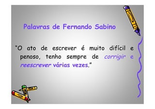 Palavras de Fernando Sabino
“O ato de escrever é muito difícil e
penoso, tenho sempre de corrigir epenoso, tenho sempre de corrigir e
reescrever várias vezes.”
 
