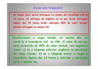 Aviso aos hóspedesAviso aos hóspedes
As roupas para serem entregues no mesmo dia recolhidas até às
10 horas. As entregas de urgência ou as que forem entregues
depois das 10 horas serão cobradas 50% do valor normal,
quando entregues no mesmo dia.
Devolveremos a roupa lavada, no mesmo dia, se
enviá-la à lavanderia até às 10h. O valor do serviço
será acrescido de 50% do valor normal, nos seguintes
casos: a) se o hóspede solicitar urgência na devolução
da roupa lavada; b) se o hóspede enviar a roupa à
lavanderia depois das 10 horas e solicitar a devolução
para o mesmo dia.
 