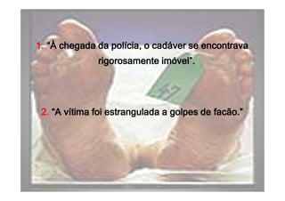 1.1.1.1. “À chegada da polícia, o cadáver se encontrava“À chegada da polícia, o cadáver se encontrava“À chegada da polícia, o cadáver se encontrava“À chegada da polícia, o cadáver se encontrava
rigorosamente imóvel”.rigorosamente imóvel”.rigorosamente imóvel”.rigorosamente imóvel”.
1.1.1.1. “À chegada da polícia, o cadáver se encontrava“À chegada da polícia, o cadáver se encontrava“À chegada da polícia, o cadáver se encontrava“À chegada da polícia, o cadáver se encontrava
rigorosamente imóvel”.rigorosamente imóvel”.rigorosamente imóvel”.rigorosamente imóvel”.
2222. “A vítima foi estrangulada a golpes de facão.”“A vítima foi estrangulada a golpes de facão.”“A vítima foi estrangulada a golpes de facão.”“A vítima foi estrangulada a golpes de facão.”2222. “A vítima foi estrangulada a golpes de facão.”“A vítima foi estrangulada a golpes de facão.”“A vítima foi estrangulada a golpes de facão.”“A vítima foi estrangulada a golpes de facão.”
 