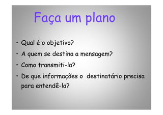 Faça um plano
• Qual é o objetivo?
• A quem se destina a mensagem?• A quem se destina a mensagem?
• Como transmiti-la?
• De que informações o destinatário precisa
para entendê-la?
 