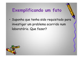 Exemplificando um fato
• Suponha que tenha sido requisitado para
investigar um problema ocorrido num
laboratório. Que fazer?laboratório. Que fazer?
 