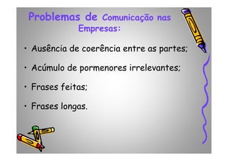 Problemas de Comunicação nas
Empresas:
• Ausência de coerência entre as partes;
• Acúmulo de pormenores irrelevantes;
• Frases feitas;• Frases feitas;
• Frases longas.
 