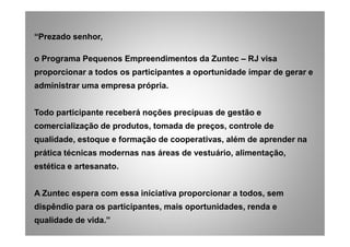 “Prezado senhor,
o Programa Pequenos Empreendimentos da Zuntec – RJ visa
proporcionar a todos os participantes a oportunidade ímpar de gerar e
administrar uma empresa própria.
Todo participante receberá noções precípuas de gestão e
comercialização de produtos, tomada de preços, controle decomercialização de produtos, tomada de preços, controle de
qualidade, estoque e formação de cooperativas, além de aprender na
prática técnicas modernas nas áreas de vestuário, alimentação,
estética e artesanato.
A Zuntec espera com essa iniciativa proporcionar a todos, sem
dispêndio para os participantes, mais oportunidades, renda e
qualidade de vida.”
 