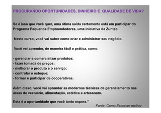 PROCURANDO OPORTUNIDADES, DINHEIRO E QUALIDADE DE VIDA?PROCURANDO OPORTUNIDADES, DINHEIRO E QUALIDADE DE VIDA?
Se é isso que você quer, uma ótima saída certamente está em participar do
Programa Pequenos Empreendedores, uma iniciativa da Zuntec.
Neste curso, você vai saber como criar e administrar seu negócio.
Você vai aprender, de maneira fácil e prática, como:
- gerenciar e comercializar produtos;- gerenciar e comercializar produtos;
- fazer tomada de preços;
- melhorar o produto e o serviço;
- controlar o estoque;
- formar e participar de cooperativas.
Além disso, você vai aprender as modernas técnicas de gerenciamento nas
áreas de vestuário, alimentação, estética e artesanato.
Esta é a oportunidade que você tanto espera.”
Fonte: Como Escrever melhor
 