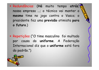 Redundâncias (Há muito tempo atrás,
nossa empresa ...; o técnico vai manter o
mesmo time no jogo contra o Vasco; o
presidente fez uma previsão otimista para
o futuro.)
Repetições (“O time masculino foi multadoRepetições (“O time masculino foi multado
por causa do uniforme. A Federação
Internacional diz que o uniforme está fora
do padrão.”)
 