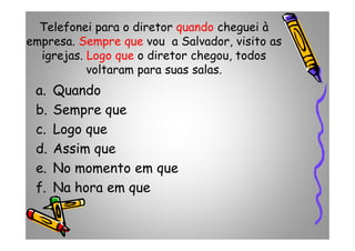 Telefonei para o diretor quando cheguei à
empresa. Sempre que vou a Salvador, visito as
igrejas. Logo que o diretor chegou, todos
voltaram para suas salas.
a. Quando
b. Sempre que
c. Logo quec. Logo que
d. Assim que
e. No momento em que
f. Na hora em que
 