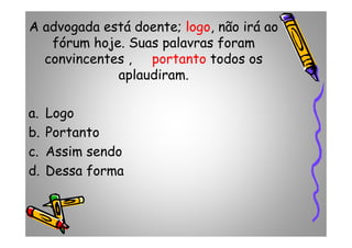 A advogada está doente; logo, não irá ao
fórum hoje. Suas palavras foram
convincentes , portanto todos os
aplaudiram.
a. Logo
b. Portantob. Portanto
c. Assim sendo
d. Dessa forma
 