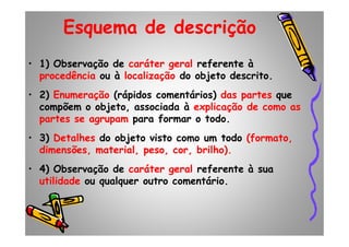 Esquema de descrição
• 1) Observação de caráter geral referente à
procedência ou à localização do objeto descrito.
• 2) Enumeração (rápidos comentários) das partes que
compõem o objeto, associada à explicação de como as
partes se agrupam para formar o todo.partes se agrupam para formar o todo.
• 3) Detalhes do objeto visto como um todo (formato,
dimensões, material, peso, cor, brilho).
• 4) Observação de caráter geral referente à sua
utilidade ou qualquer outro comentário.
 