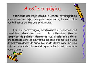 A esfera mágica
Fabricada em larga escala, a caneta esferográfica
parece ser um objeto simples; no entanto, é constituída
por inúmeras partes que se agrupam.
Em sua constituíção, verificamos a presença dos
seguintes elementos: um tubo cilíndrico, fino eseguintes elementos: um tubo cilíndrico, fino e
comprido, de plástico, dentro do qual é colocada a tinta;
um ponta de acrílico em forma de cone que se liga a uma
das extremidades do tubo. Na ponta deste cone, há uma
esfera minúscula através da qual a tinta sai, passando
para o papel.
 