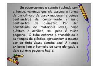 Se observarmos a caneta fechada com
a tampa, veremos que ela assume a forma
de um cilindro de aproximadamente quinze
centímetros de comprimento e meio
centímetro de diâmetro. Por ser
constituída de materiais leves, como
plástico e acrílico, seu peso é muito
pequeno. O tubo externo é translúcido epequeno. O tubo externo é translúcido e
as tampas de plástico apresentam a mesma
cor da tinta dessa caneta: azul. A tampa
externa tem o formato de cone alongado e
dela sai uma pequena haste.
 
