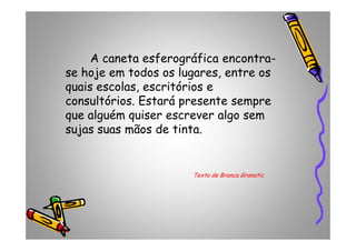A caneta esferográfica encontra-
se hoje em todos os lugares, entre os
quais escolas, escritórios e
consultórios. Estará presente sempre
que alguém quiser escrever algo sem
sujas suas mãos de tinta.sujas suas mãos de tinta.
Texto de Branca Granatic
 