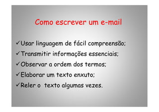 Como escrever um eComo escrever um e--mailmail
Usar linguagem de fácil compreensão;
Transmitir informações essenciais;Transmitir informações essenciais;
Observar a ordem dos termos;
Elaborar um texto enxuto;
Reler o texto algumas vezes.
 