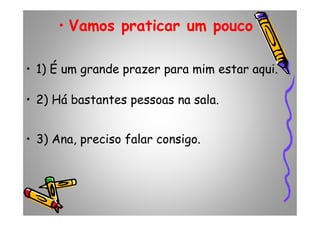 • Vamos praticar um pouco
• 1) É um grande prazer para mim estar aqui.
• 2) Há bastantes pessoas na sala.
• 3) Ana, preciso falar consigo.
 