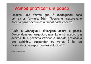 Vamos praticar um pouco
• Ocorre uma forma que é inadequada para
contextos formais. Identifique-a e reescreva o
trecho para adequá-lo à modalidade escrita.
• “Lula e Meneguelli divergem sobre o pacto.• “Lula e Meneguelli divergem sobre o pacto.
Concordam em negociar, mas Lula só aprova um
acordo se o governo retirar a medida provisória
dos salários, suspender os vetos à lei da
Previdência e repor perdas salariais. “
• (Painel – Folha de S.Paulo)
 