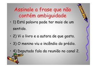 Assinale a frase que não
contém ambiguidade
• 1) Está palavra pode ter mais de um
sentido.
• 2) Vi o livro e a autora de que gosto.• 2) Vi o livro e a autora de que gosto.
• 3) O menino viu o incêndio do prédio.
• 4) Deputado fala da reunião no canal 2.
 