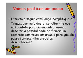 Vamos praticar um pouco
• O texto a seguir está longo. Simplifique-o.
• “Vimos, por meio deste, solicitar-lhe que
nos contate para um encontro visando
descutir a possibilidade de firmar um
nos contate para um encontro visando
descutir a possibilidade de firmar um
contrato com vossa empresa e para que ela
possa fornecer-lhe produtos
descartáveis.”
 