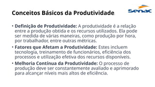 Conceitos Básicos da Produtividade:
• Definição de Produtividade: A produtividade é a relação
entre a produção obtida e os recursos utilizados. Ela pode
ser medida de várias maneiras, como produção por hora,
por trabalhador, entre outras métricas.
• Fatores que Afetam a Produtividade: Estes incluem
tecnologia, treinamento de funcionários, eficiência dos
processos e utilização efetiva dos recursos disponíveis.
• Melhoria Contínua da Produtividade: O processo de
produção deve ser constantemente avaliado e aprimorado
para alcançar níveis mais altos de eficiência.
 