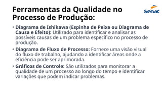 Ferramentas da Qualidade no
Processo de Produção:
• Diagrama de Ishikawa (Espinha de Peixe ou Diagrama de
Causa e Efeito): Utilizado para identificar e analisar as
possíveis causas de um problema específico no processo de
produção.
• Diagrama de Fluxo de Processo: Fornece uma visão visual
do fluxo de trabalho, ajudando a identificar áreas onde a
eficiência pode ser aprimorada.
• Gráficos de Controle: São utilizados para monitorar a
qualidade de um processo ao longo do tempo e identificar
variações que podem indicar problemas.
 