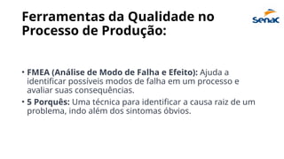 Ferramentas da Qualidade no
Processo de Produção:
• FMEA (Análise de Modo de Falha e Efeito): Ajuda a
identificar possíveis modos de falha em um processo e
avaliar suas consequências.
• 5 Porquês: Uma técnica para identificar a causa raiz de um
problema, indo além dos sintomas óbvios.
 