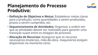 Planejamento do Processo
Produtivo:
• Definição de Objetivos e Metas: Estabelecer metas claras
para a produção, como quantidades a serem produzidas,
prazos a serem cumpridos, etc.
• Sequenciamento de Atividades: Organizar a ordem em
que as atividades devem ser realizadas para garantir uma
transição suave entre os estágios do processo.
• Alocação de Recursos: Assegurar que os recursos
necessários (materiais, mão-de-obra, maquinário) estejam
disponíveis no momento certo.
 