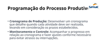 Programação do Processo Produtivo:
• Cronograma de Produção: Desenvolver um cronograma
que detalhe quando cada atividade deve ser realizada,
levando em consideração os prazos estabelecidos.
• Monitoramento e Controle: Acompanhar o progresso em
relação ao cronograma e fazer ajustes conforme necessário
para evitar atrasos ou interrupções.
 