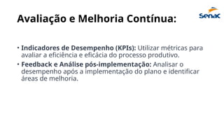 Avaliação e Melhoria Contínua:
• Indicadores de Desempenho (KPIs): Utilizar métricas para
avaliar a eficiência e eficácia do processo produtivo.
• Feedback e Análise pós-implementação: Analisar o
desempenho após a implementação do plano e identificar
áreas de melhoria.
 