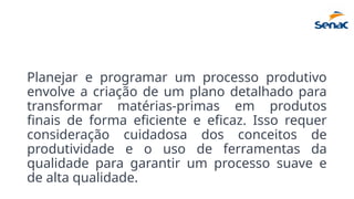 Planejar e programar um processo produtivo
envolve a criação de um plano detalhado para
transformar matérias-primas em produtos
finais de forma eficiente e eficaz. Isso requer
consideração cuidadosa dos conceitos de
produtividade e o uso de ferramentas da
qualidade para garantir um processo suave e
de alta qualidade.
 