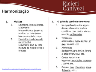 Harmonização

      1.             Massas                                                1.    O que não combina com vinho:
               1.             Em molho leve ou branco                           1. Na opinião do autor alguns
                              Espumante                                             desses alimentos podem
                              brut ou branco jovem ou                               combinar com certos vinhos
                              maduro ou tinto jovem                                 e estão sublinhados.
                              leve ou de médio corpo
               2.             Em molho condimentado                             2. Temperos
                              ou vermelho                                           acentuados: curry, dendê, sh
                              Espumante brut ou tinto                               oyu, wasabi, ,etc.
                              maduro de médio corpo a                           3. Alimentos
                              robusto                                               ácidos: vinagre, limão, laranj
                                                                                    a, grapefruit, kiwi, etc.
                                                                                4. Certas verduras e
                                                                                    legumes: alcachofra, aspargo
                                                                                    , couve, etc.
                                                                                5. Outros: ovo, chocolate, sopa,
Fonte: http://www.academiadovinho.com.br/convivio/harmoniz.htm#5_queijos
                                                                                     feijoada, etc...
 