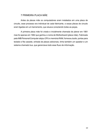 10
7 PRIMEIRA PLACA MÃE
Antes da placas mãe os computadores eram instalados em uma placa de
circuito, esse processo era individual de cada fabricante, e essas placas de circuito
eram ligadas em um barramento, que atuava conectando todas as peças.
A primeira placa mãe foi criada e inicialmente chamada de planar em 1981
mas foi apenas em 1982 que ganhou o nome de Motherboard (placa mãe). Fabricada
pela IMB Personal Computer alojou CPU e memória RAM, forneceu áudio, portas para
teclado e fita cassete, entrada de placas adicionais, tinha também um speaker e um
sistema chamado bus, que gerenciava todo esse fluxo de informação.
 