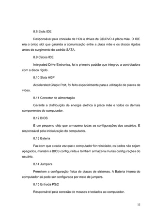 12
8.8 Slots IDE
Responsável pela conexão de HDs e drives de CD/DVD à placa mãe. O IDE
era o único slot que garantia a comunicação entre a placa mãe e os discos rígidos
antes do surgimento do padrão SATA.
8.9 Cabos IDE
Integrated Drive Eletronics, foi o primeiro padrão que integrou a controladora
com o disco rígido.
8.10 Slots AGP
Accelerated Grapic Port, foi feito especialmente para a utilização de placas de
vídeo.
8.11 Conector de alimentação
Garante a distribuição de energia elétrica à placa mãe e todos os demais
componentes do computador.
8.12 BIOS
É um pequeno chip que armazena todas as configurações dos usuários. É
responsável pela inicialização do computador.
8.13 Bateria
Faz com que a cada vez que o computador for reiniciado, os dados não sejam
apagados, mantém a BIOS configurada e também armazena muitas configurações do
usuário.
8.14 Jumpers
Permitem a configuração física de placas de sistemas. A Bateria interna do
computador só pode ser configurada por meio de jumpers.
8.15 Entrada PS/2
Responsável pela conexão de mouses e teclados ao computador.
 
