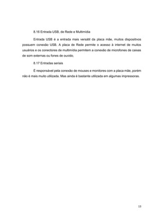 13
8.16 Entrada USB, de Rede e Multimídia
Entrada USB é a entrada mais versátil da placa mãe, muitos dispositivos
possuem conexão USB. A placa de Rede permite o acesso à internet de muitos
usuários e os conectores de multimídia permitem a conexão de microfones de caixas
de som externas ou fones de ouvido.
8.17 Entradas seriais
É responsável pela conexão de mouses e monitores com a placa mãe, porém
não é mais muito utilizada. Mas ainda é bastante utilizada em algumas impressoras.
 