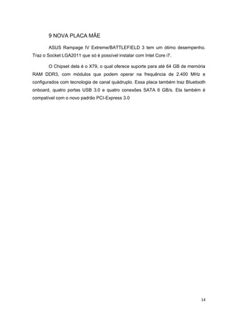 14
9 NOVA PLACA MÃE
ASUS Rampage IV Extreme/BATTLEFIELD 3 tem um ótimo desempenho.
Traz o Socket LGA2011 que só é possível instalar com Intel Core i7.
O Chipset dela é o X79, o qual oferece suporte para até 64 GB de memória
RAM DDR3, com módulos que podem operar na frequência de 2.400 MHz e
configurados com tecnologia de canal quádruplo. Essa placa também traz Bluetooth
onboard, quatro portas USB 3.0 e quatro conexões SATA 6 GB/s. Ela também é
compatível com o novo padrão PCI-Express 3.0
 